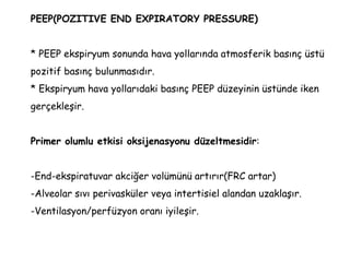 PEEP(POZITIVE END EXPIRATORY PRESSURE)
* PEEP ekspiryum sonunda hava yollarında atmosferik basınç üstü
pozitif basınç bulunmasıdır.
* Ekspiryum hava yollarıdaki basınç PEEP düzeyinin üstünde iken
gerçekleşir.
Primer olumlu etkisi oksijenasyonu düzeltmesidir:
-End-ekspiratuvar akciğer volümünü artırır(FRC artar)
-Alveolar sıvı perivasküler veya intertisiel alandan uzaklaşır.
-Ventilasyon/perfüzyon oranı iyileşir.
 