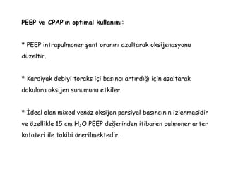 PEEP ve CPAP’ın optimal kullanımı:
* PEEP intrapulmoner şant oranını azaltarak oksijenasyonu
düzeltir.
* Kardiyak debiyi toraks içi basıncı artırdığı için azaltarak
dokulara oksijen sunumunu etkiler.
* İdeal olan mixed venöz oksijen parsiyel basıncının izlenmesidir
ve özellikle 15 cm H2O PEEP değerinden itibaren pulmoner arter
katateri ile takibi önerilmektedir.
 