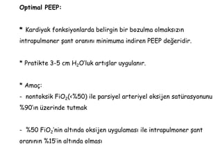 Optimal PEEP:
* Kardiyak fonksiyonlarda belirgin bir bozulma olmaksızın
intrapulmoner şant oranını minimuma indiren PEEP değeridir.
* Pratikte 3-5 cm H2O’luk artışlar uygulanır.
* Amaç:
- nontoksik FiO2(<%50) ile parsiyel arteriyel oksijen satürasyonunu
%90’ın üzerinde tutmak
- %50 FiO2’nin altında oksijen uygulaması ile intrapulmoner şant
oranının %15’in altında olması
 