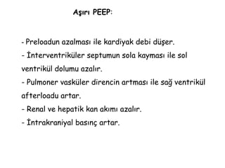 - Preloadun azalması ile kardiyak debi düşer.
- İnterventriküler septumun sola kayması ile sol
ventrikül dolumu azalır.
- Pulmoner vasküler direncin artması ile sağ ventrikül
afterloadu artar.
- Renal ve hepatik kan akımı azalır.
- İntrakraniyal basınç artar.
Aşırı PEEP:
 