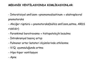 MEKANİK VENTİLASYONDA KOMLİKASYONLAR:
- İnterstisiyel amfizempnomomediastinum ekstraplevral
pnomotoraks
- Akciğer rüptürü pnomotoraks(büllöz amfizem,astma. ARDS
risklidir)
- Parankimal barotravama histopatolojik bozulma
- İntrakraniyal basınç artışı
- Pulmoner arter katateri ölçümlerinde etkilenme
- V/Q uyumsuluğunda artma
- Hipo-hiper ventilasyon
- Apne
 