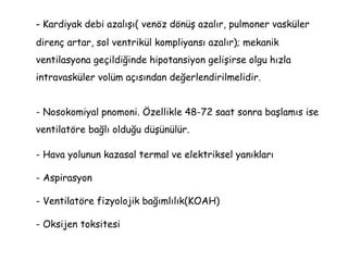 - Kardiyak debi azalışı( venöz dönüş azalır, pulmoner vasküler
direnç artar, sol ventrikül kompliyansı azalır); mekanik
ventilasyona geçildiğinde hipotansiyon gelişirse olgu hızla
intravasküler volüm açısından değerlendirilmelidir.
- Nosokomiyal pnomoni. Özellikle 48-72 saat sonra başlamıs ise
ventilatöre bağlı olduğu düşünülür.
- Hava yolunun kazasal termal ve elektriksel yanıkları
- Aspirasyon
- Ventilatöre fizyolojik bağımlılık(KOAH)
- Oksijen toksitesi
 