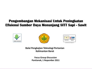 Pengembangan Mekanisasi Untuk Peningkatan
Efisiensi Sumber Daya Menunjang SITT Sapi - Sawit




            Balai Pengkajian Teknologi Pertanian
                     Kalimantan Barat

                   Focus Group Discussion
                 Pontianak, 1 Nopember 2011
 