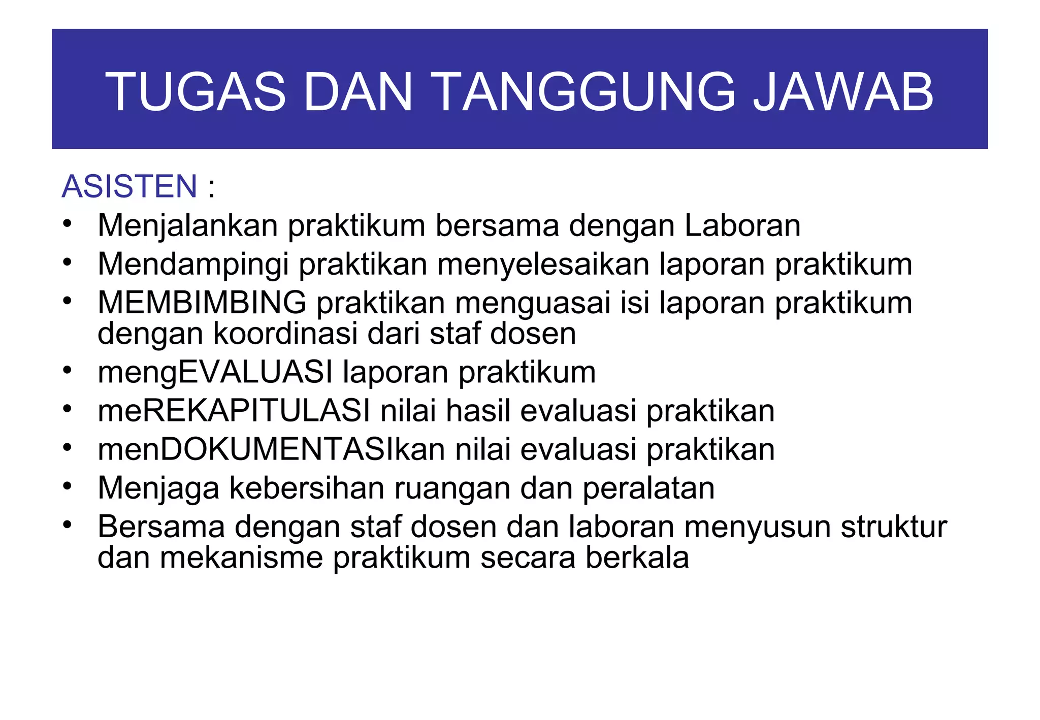 TUGAS DAN TANGGUNG JAWAB
ASISTEN :
• Menjalankan praktikum bersama dengan Laboran
• Mendampingi praktikan menyelesaikan laporan praktikum
• MEMBIMBING praktikan menguasai isi laporan praktikum
dengan koordinasi dari staf dosen
• mengEVALUASI laporan praktikum
• meREKAPITULASI nilai hasil evaluasi praktikan
• menDOKUMENTASIkan nilai evaluasi praktikan
• Menjaga kebersihan ruangan dan peralatan
• Bersama dengan staf dosen dan laboran menyusun struktur
dan mekanisme praktikum secara berkala

 