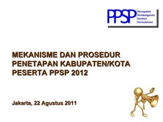MEKANISME DAN PROSEDUR PENETAPAN KABUPATEN/KOTA PESERTA PPSP 2012 Jakarta, 22 Agustus 2011 