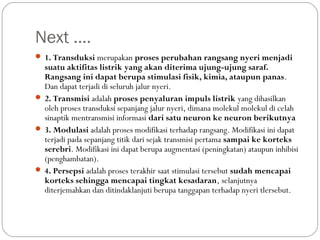 Next ….
 1. Transduksi merupakan proses perubahan rangsang nyeri menjadi

suatu aktifitas listrik yang akan diterima ujung-ujung saraf.
Rangsang ini dapat berupa stimulasi fisik, kimia, ataupun panas.
Dan dapat terjadi di seluruh jalur nyeri.
 2. Transmisi adalah proses penyaluran impuls listrik yang dihasilkan
oleh proses transduksi sepanjang jalur nyeri, dimana molekul molekul di celah
sinaptik mentransmisi informasi dari satu neuron ke neuron berikutnya
 3. Modulasi adalah proses modifikasi terhadap rangsang. Modifikasi ini dapat
terjadi pada sepanjang titik dari sejak transmisi pertama sampai ke korteks
serebri. Modifikasi ini dapat berupa augmentasi (peningkatan) ataupun inhibisi
(penghambatan).
 4. Persepsi adalah proses terakhir saat stimulasi tersebut sudah mencapai
korteks sehingga mencapai tingkat kesadaran, selanjutnya
diterjemahkan dan ditindaklanjuti berupa tanggapan terhadap nyeri tlersebut.

 