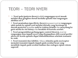 TEORI – TEORI NYERI
•

1. Teori pola (pattern theory) adalah rangsangan nyeri masuk
melalui akar ganglion dorsal medulla spinalis dan rangsangan
aktifitas sel T.
• 2. Teori pemisahan (specificity theory) menurut teori ini rangsangan
sakit masuk ke spinal cord melalui dorsalis yang bersinaps di
daerah posterior kemudian naik ke traktus hemifer dan menyilang ke
garis media ke sisi lainnya dan berakhir di korteks serebri.
• 3. Teori pengendalian gerbang (gate control theory), teori ini
rangsangan atau impuls nyeri yang disampaikan oleh syaraf perifer
aferen ke korda spinalis dapat dimodifikasikan sebelum transmisi
ke otak.
• 4. Teori transmisi dan inhibisi. Adanya stimulus pada nociceptor
memulai transmisi impuls-impuls pada serabut besar yang
memblok impuls pada serabut lamban dan endogen opiate sistem
supresif.

 