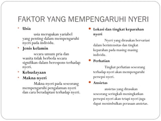 FAKTOR YANG MEMPENGARUHI NYERI
• Usia

usia merupakan yariabel
yang penting dalam mempengaruhi
nyeri pada individu.
• Jenis kelamin
secara umum pria dan
wanita tidak berbeda secara
signifikan dalam berespons terhadap
nyeri.
• Kebudayaan
• Makna nyeri
Makna nyeri pada seseorang
mempengaruhi pengalaman nyeri
dan cara beradaptasi terhadap nyeri.

 Lokasi dan tingkat keparahan

nyeri
Nyeri yang dirasakan bervariasi
dalam berintensitas dan tingkat
keparahan pada masing-masing
individu.
 Perhatian

Tingkat perhatian seseorang
terhadap nyeri akan mempengaruhi
persepsi nyeri.
 Ansietas

ansietas yang dirasakan
seseorang seringkali meningkatkan
persepsi nyeri akan tetapi nyeri juga
dapat menimbulkan perasaan ansietas.

 