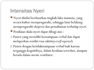 Intensitas Nyeri
Nyeri dinilai berdasarkan tingkah laku manusia, yang

secara kultur mempengaruhi, sehingga latar belakang
mempengaruhi ekspresi dan pemahaman terhadap nyeri.
Penilaian skala nyeri dapat dibagi atas :
A.Pasien yang memiliki kemampuan verbal dan dapat
melaporkan sendiri rasa sakitnya (self reported)
B. Pasien dengan ketidakmampuan verbal baik karena
terganggu kognitifnya, dalam keadaan tersedasi, ataupun
berada dalam mesin ventilator.

 