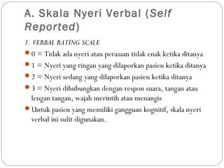 A. Skala Nyeri Verbal ( Self
Reported)
1. VERBAL RATING SCALE
0 = Tidak ada nyeri atau perasaan tidak enak ketika ditanya
1 = Nyeri yang ringan yang dilaporkan pasien ketika ditanya
2 = Nyeri sedang yang dilaporkan pasien ketika ditanya
3 = Nyeri dihubungkan dengan respon suara, tangan atau
lengan tangan, wajah merintih atau menangis
Untuk pasien yang memiliki gangguan kognitif, skala nyeri
verbal ini sulit digunakan.

 