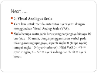 Next ….
2. Visual Analogue Scale
Cara lain untuk menilai intensitas nyeri yaitu dengan

menggunakan Visual Analog Scale (VAS).
Skala berupa suatu garis lurus yang panjangnya biasaya 10
cm (atau 100 mm), denganpenggambaran verbal pada
masing-masing ujungnya, seperti angka 0 (tanpa nyeri)
sampai angka 10 (nyeri terberat). Nilai VAS 0 - <4 =
nyeri ringan, 4 - <7 = nyeri sedang dan 7-10 = nyeri
berat.

 