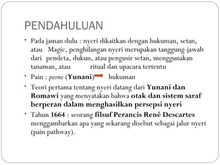 PENDAHULUAN
• Pada jaman dulu : nyeri dikaitkan dengan hukuman, setan,

atau Magic, penghilangan nyeri merupakan tanggung-jawab
dari pendeta, dukun, atau pengusir setan, menggunakan
tanaman, atau
ritual dan upacara tertentu
• Pain : peone (Yunani)
hukuman
• Teori pertama tentang nyeri datang dari Yunani dan
Romawi yang menyatakan bahwa otak dan sistem saraf
berperan dalam menghasilkan persepsi nyeri
• Tahun 1664 : seorang filsuf Perancis René Descartes
menggambarkan apa yang sekarang disebut sebagai jalur nyeri
(pain pathway).

 