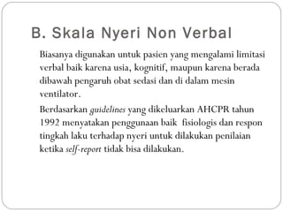B. Skala Nyeri Non Verbal
Biasanya digunakan untuk pasien yang mengalami limitasi
verbal baik karena usia, kognitif, maupun karena berada
dibawah pengaruh obat sedasi dan di dalam mesin
ventilator.
Berdasarkan guidelines yang dikeluarkan AHCPR tahun
1992 menyatakan penggunaan baik fisiologis dan respon
tingkah laku terhadap nyeri untuk dilakukan penilaian
ketika self-report tidak bisa dilakukan.

 