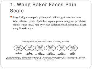1. Wong Baker Faces Pain
Scale
 Banyak digunakan pada pasien pediatrik dengan kesulitan atau

keterbatasan verbal. Dijelaskan kepada pasien mengenai perubahan
mimik wajah sesuai rasa nyeri dan pasien memilih sesuai rasa nyeri
yang dirasakannya.

 