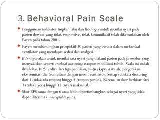 3. Behavioral Pain Scale
 Penggunaan indikator tingkah laku dan fisiologis untuk menilai nyeri pada

pasien dewasa yang tidak responsive, tidak komunikatif telah dikemukakan oleh
Payen pada tahun 2001.
 Payen membandingkan prospektif 30 pasien yang berada dalam mekanikal
ventilator yang mendapat sedasi dan analgesi.
 BPS digunakan untuk menilai rasa nyeri yang dialami pasien pada prosedur yang
menyakitkan seperti tracheal suctioning ataupun mobilisasi tubuh. Skala ini sudah
divalidasi. BPS terdiri dari tiga penilaian, yaitu ekspresi wajah, pergerakan
ekstremitas, dan komplians dengan mesin ventilator. Setiap subskala diskoring
dari 1 (tidak ada respon) hingga 4 (respon penuh). Karena itu skor berkisar dari
3 (tidak nyeri) hingga 12 (nyeri maksimal).
 Skor BPS sama dengan 6 atau lebih dipertimbangkan sebagai nyeri yang tidak
dapat diterima (unacceptable pain).

 