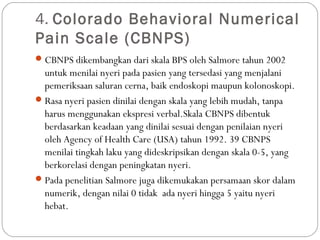 4. Colorado Behavioral Numerical
Pain Scale (CBNPS)
 CBNPS dikembangkan dari skala BPS oleh Salmore tahun 2002

untuk menilai nyeri pada pasien yang tersedasi yang menjalani
pemeriksaan saluran cerna, baik endoskopi maupun kolonoskopi.
 Rasa nyeri pasien dinilai dengan skala yang lebih mudah, tanpa
harus menggunakan ekspresi verbal.Skala CBNPS dibentuk
berdasarkan keadaan yang dinilai sesuai dengan penilaian nyeri
oleh Agency of Health Care (USA) tahun 1992. 39 CBNPS
menilai tingkah laku yang dideskripsikan dengan skala 0-5, yang
berkorelasi dengan peningkatan nyeri.
 Pada penelitian Salmore juga dikemukakan persamaan skor dalam
numerik, dengan nilai 0 tidak ada nyeri hingga 5 yaitu nyeri
hebat.

 
