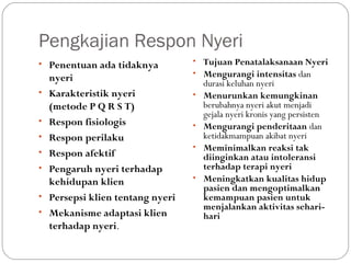 Pengkajian Respon Nyeri
• Penentuan ada tidaknya
•
•
•
•
•
•
•

nyeri
Karakteristik nyeri
(metode P Q R S T)
Respon fisiologis
Respon perilaku
Respon afektif
Pengaruh nyeri terhadap
kehidupan klien
Persepsi klien tentang nyeri
Mekanisme adaptasi klien
terhadap nyeri.

• Tujuan Penatalaksanaan Nyeri
• Mengurangi intensitas dan
•

•
•

•

durasi keluhan nyeri
Menurunkan kemungkinan
berubahnya nyeri akut menjadi
gejala nyeri kronis yang persisten
Mengurangi penderitaan dan
ketidakmampuan akibat nyeri
Meminimalkan reaksi tak
diinginkan atau intoleransi
terhadap terapi nyeri
Meningkatkan kualitas hidup
pasien dan mengoptimalkan
kemampuan pasien untuk
menjalankan aktivitas seharihari

 