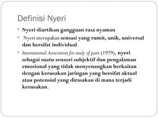 Definisi Nyeri
• Nyeri diartikan gangguan rasa nyaman
• Nyeri merupakan sensasi yang rumit, unik, universal

dan bersifat individual.
• International Association for study of pain (1979), nyeri
sebagai suatu sensori subjektif dan pengalaman
emosional yang tidak menyenangkan berkaitan
dengan kerusakan jaringan yang bersifat aktual
atau potensial yang dirasakan di mana terjadi
kerusakan.

 