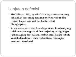 Lanjutan defenisi
• McCaffery (1980), nyeri adalah segala sesuatu yang

dikatakan seseorang tentang nyeri tersebut dan
terjadi kapan saja saat hal hal tersebut
diungkapkan.
• Secara umum, nyeri diartikan sebagai suatu keadaan yang
tidak menyenangkan akibat terjadinya rangsangan
fisik maupun dari dalam serabut saraf dalam tubuh
keotak dan diikuti oleh reaksi fisik, fisiologis,
maupun emosional.

 