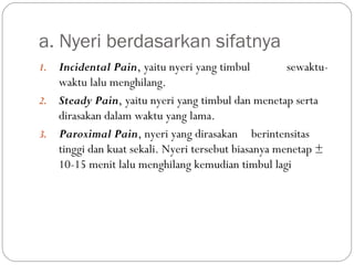 a. Nyeri berdasarkan sifatnya
Incidental Pain, yaitu nyeri yang timbul
sewaktuwaktu lalu menghilang.
2. Steady Pain, yaitu nyeri yang timbul dan menetap serta
dirasakan dalam waktu yang lama.
3. Paroximal Pain, nyeri yang dirasakan berintensitas
tinggi dan kuat sekali. Nyeri tersebut biasanya menetap ±
10-15 menit lalu menghilang kemudian timbul lagi
1.

 