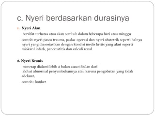 c. Nyeri berdasarkan durasinya
1. Nyeri Akut

bersifat terbatas atau akan sembuh dalam beberapa hari atau minggu
contoh: nyeri pasca trauma, paska operasi dan nyeri obstetrik seperti halnya
nyeri yang diasosiasikan dengan kondisi medis kritis yang akut seperti
miokard infark, pancreatitis dan calculi renal.
2. Nyeri Kronis
menetap dialami lebih 3 bulan atau 6 bulan dari
akibat abnormal penyembuhannya atau karena pengobatan yang tidak
adekuat,
contoh : kanker

 