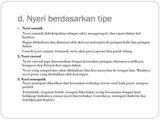 d. Nyeri berdasarkan tipe
1. Nyeri somatik

Nyeri somatik dideskripsikan sebagai sakit, menggerogoti, dan tajam dalam hal
kualitas.
Dapat dilokalisasi dan diinisiasi oleh aktivasi nosiseptor di jaringan kulit dan jaringan
dalam.
Contoh nyeri somatic termasuk nyeri akut pasca operasi dan patah tulang.
2. Nyeri visceral
Nyeri visceral juga diasosiasikan dengan kerusakan jaringan, khususnya infiltrasi,
kompresi dan distensi dari organ dalam.
Nyeri yang tumpul dan sukar dilokalisasi dan bisa menyebar ke tempat lain. Misalnya
nyeri perut yang disebabkan oleh konstipasi.
3. Nyeri neuropatik
Nyeri neuropati dihasilkan dari kerusakan terhadap sistem saraf baik pusat maupun
periferl.
Tertembak, sengatan listrik, ataupun luka bakar sering bersamaan dengan latar
belakang timbulnya sensasi nyeri dan terbakar. Contohnya, neuropati diabetik dan
neuralgia post herpetic.  

 