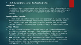  4. Keterbukaan (Transparency) dan Keadilan (Justice)
Pengertian:
• Keterbukaan dalam perdagangan berarti semua informasi yang berkaitan dengan
transaksi harus disampaikan secara jelas dan transparan, baik oleh penjual maupun
pembeli. Tidak boleh ada informasi yang disembunyikan untuk memanipulasi
transaksi.
Keadilan dalam Transaksi:
• Keadilan dalam pasar Islam menekankan bahwa setiap pihak harus diperlakukan
dengan adil, baik dalam harga, kondisi barang, maupun syarat transaksi. Islam
mengajarkan bahwa tidak boleh ada pihak yang dirugikan atau ditipu dalam
transaksi. Keadilan ini juga mencakup kesetaraan dalam akses informasi di pasar.
Aplikasi di Pasar:
• Misalnya, dalam kasus penetapan harga, penjual harus jujur mengenai biaya
produksi dan memberikan harga yang adil sesuai dengan kualitas barang yang
ditawarkan. Sebaliknya, pembeli juga harus adil dalam membayar harga yang
wajar tanpa menekan penjual untuk menerima harga yang tidak layak.
• Dalil: Dalam Al-Quran, Allah SWT memerintahkan berlaku adil dalam segala hal,
termasuk dalam transaksi bisnis. "Dan sempurnakanlah takaran dan timbangan
dengan adil. Kami tidak membebani seseorang melainkan menurut
kesanggupannya..." (QS. Al-An'am: 152).
 