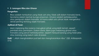  5. Larangan Riba dan Gharar
Pengertian:
• Riba adalah tambahan yang tidak sah atau tidak adil dalam transaksi bisnis,
terutama dalam bentuk bunga pinjaman. Gharar adalah ketidakpastian
atau penipuan dalam transaksi, di mana salah satu pihak tidak mengetahui
detail penting tentang objek transaksi.
Aplikasi di Pasar:
• Islam melarang riba karena merugikan pihak yang lebih lemah, seperti
pembeli atau peminjam. Dalam bisnis, Islam juga melarang gharar atau
transaksi yang penuh ketidakpastian, seperti menjual barang yang tidak jelas
atau barang yang belum ada di pasar.
Dalil: "...Allah menghalalkan jual beli dan mengharamkan riba." (QS. Al-Baqarah:
275).
 