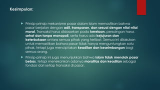 Kesimpulan:
 Prinsip-prinsip mekanisme pasar dalam Islam memastikan bahwa
pasar berjalan dengan adil, transparan, dan sesuai dengan nilai-nilai
moral. Transaksi harus didasarkan pada kerelaan, persaingan harus
sehat dan tanpa monopoli, serta harus ada kejujuran dan
keterbukaan antara semua pihak yang terlibat. Semua ini dilakukan
untuk memastikan bahwa pasar tidak hanya menguntungkan satu
pihak, tetapi juga menciptakan keadilan dan keseimbangan bagi
semua orang.
 Prinsip-prinsip ini juga menunjukkan bahwa Islam tidak menolak pasar
bebas, tetapi menekankan adanya moralitas dan keadilan sebagai
fondasi dari setiap transaksi di pasar.
 
