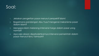 Soal:
1. Jelaskan pengertian pasar menurut perspektif Islam!
2. Bagaimana pandangan Abu Yusuf mengenai mekanisme pasar
dalam Islam?
3. Mengapa Islam melarang intervensi harga dalam pasar yang
normal?
4. Apa saja alasan diperbolehkannya intervensi pemerintah dalam
pasar menurut Ibnu Taimiyah?
 
