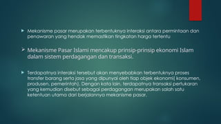  Mekanisme pasar merupakan terbentuknya interaksi antara permintaan dan
penawaran yang hendak memastikan tingkatan harga tertentu
 Mekanisme Pasar Islami mencakup prinsip-prinsip ekonomi Islam
dalam sistem perdagangan dan transaksi.
 Terdapatnya interaksi tersebut akan menyebabkan terbentuknya proses
transfer barang serta jasa yang dipunyai oleh tiap objek ekonomi( konsumen,
produsen, pemerintah). Dengan kata lain, terdapatnya transaksi pertukaran
yang kemudian disebut sebagai perdagangan merupakan salah satu
ketentuan utama dari berjalannya mekanisme pasar.
 