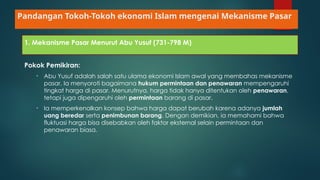Pandangan Tokoh-Tokoh ekonomi Islam mengenai Mekanisme Pasar
1. Mekanisme Pasar Menurut Abu Yusuf (731-798 M)
Pokok Pemikiran:
• Abu Yusuf adalah salah satu ulama ekonomi Islam awal yang membahas mekanisme
pasar. Ia menyoroti bagaimana hukum permintaan dan penawaran mempengaruhi
tingkat harga di pasar. Menurutnya, harga tidak hanya ditentukan oleh penawaran,
tetapi juga dipengaruhi oleh permintaan barang di pasar.
• Ia memperkenalkan konsep bahwa harga dapat berubah karena adanya jumlah
uang beredar serta penimbunan barang. Dengan demikian, ia memahami bahwa
fluktuasi harga bisa disebabkan oleh faktor eksternal selain permintaan dan
penawaran biasa.
 