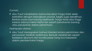Contoh:
 Abu Yusuf menjelaskan bahwa kenaikan harga tidak selalu
berkaitan dengan kelangkaan produk, begitu juga sebaliknya.
Bahkan pada saat barang berlimpah, harga tetap bisa tinggi
karena adanya faktor-faktor lain seperti penahanan barang
atau perubahan dalam permintaan.
Kesimpulan Utama:
 Abu Yusuf menegaskan bahwa interaksi antara permintaan dan
penawaran tidaklah sederhana. Banyak variabel lain seperti
kebijakan ekonomi dan kondisi pasar yang turut berperan
dalam pembentukan harga.
 