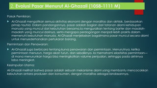 2. Evolusi Pasar Menurut Al-Ghazali (1058-1111 M)
Pokok Pemikiran:
 Al-Ghazali mengaitkan semua aktivitas ekonomi dengan moralitas dan akhlak, berdasarkan
prinsip tauhid. Dalam pandangannya, pasar adalah bagian dari tatanan alami kehidupan
manusia yang muncul dari kebutuhan bersama.Ia menguraikan tentang barter dan masalah-
masalah yang muncul darinya, serta mengapa perdagangan menjadi lebih praktis dalam
memenuhi kebutuhan manusia. Al-Ghazali menjelaskan bagaimana pasar muncul secara alami
untuk menyederhanakan pertukaran barang.
Permintaan dan Penawaran:
 Al-Ghazali juga berbicara tentang kurva penawaran dan permintaan. Menurutnya, ketika
permintaan menurun, harga akan turun, dan sebaliknya. Ia memahami elastisitas permintaan—
di mana menurunkan harga bisa meningkatkan volume penjualan, sehingga pada akhirnya
laba meningkat.
Kesimpulan Utama:
Al-Ghazali melihat bahwa pasar adalah sebuah mekanisme alami yang membantu mencocokkan
kebutuhan antara produsen dan konsumen, dengan moralitas sebagai landasannya.
 