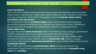 3. Pemikiran Ibnu Taimiyah (1263-1328 M)
Pokok Pemikiran:
•Ibnu Taimiyah adalah seorang pemikir yang sangat menekankan pada keadilan
dalam pasar. Menurutnya, harga tidak selalu ditentukan oleh tindakan sewenang-
wenang pedagang, tetapi lebih merupakan hasil dari interaksi alami antara
permintaan dan penawaran.
•Ia menjelaskan bahwa kenaikan harga dapat terjadi karena berkurangnya
penawaran akibat ketidakefisienan produksi atau penurunan impor. Sebaliknya,
jika penawaran meningkat dan permintaan menurun, harga akan turun.
Faktor-faktor Lain:
•Ia juga menyoroti peran konsumen dalam membentuk harga dengan permintaan
mereka yang berubah-ubah tergantung pada intensitas kebutuhan.
•Dalam pandangan Ibnu Taimiyah, pasar seharusnya tidak dikendalikan oleh
pemerintah selama pasar berjalan secara normal dan adil. Namun, ia juga
membuka kemungkinan intervensi pemerintah jika ada ketidakadilan dalam pasar.
Kesimpulan Utama:
•Ibnu Taimiyah mendukung keseimbangan alami antara permintaan dan
penawaran dalam pasar, tetapi juga menekankan pentingnya kompetisi yang
sehat dan keadilan.
 
