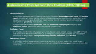 4. Mekanisme Pasar Menurut Ibnu Khaldun (1332-1383 M)
• Pokok Pemikiran:
• Ibnu Khaldun membagi barang-barang menjadi dua kategori: barang kebutuhan pokok dan barang
mewah. Menurutnya, harga barang kebutuhan pokok cenderung turun jika kota bertambah besar
dan penawaran meningkat. Sebaliknya, harga barang mewah cenderung naik seiring dengan
meningkatnya gaya hidup masyarakat.
• Ia juga menekankan bahwa jarak antar kota dan keamanan perdagangan mempengaruhi
persediaan barang, yang pada gilirannya mempengaruhi harga.
• Kebijakan Pasar:
• Ibnu Khaldun menilai bahwa harga yang muncul di pasar bebas adalah sesuatu yang adil dan tidak
perlu diintervensi oleh pemerintah. Namun, ia mengakui pentingnya faktor-faktor lain yang dapat
memengaruhi harga seperti kelangkaan barang, intensitas permintaan, dan distribusi.
• Kesimpulan Utama:
• Ibnu Khaldun melihat pasar sebagai mekanisme alami yang seharusnya berjalan sendiri tanpa
intervensi. Namun, ia juga menekankan pentingnya menjaga keseimbangan antara permintaan dan
penawaran.
 