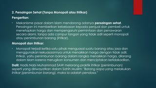 2. Persaingan Sehat (Tanpa Monopoli atau Ihtikar)
Pengertian:
• Mekanisme pasar dalam Islam mendorong adanya persaingan sehat.
Persaingan ini memberikan kebebasan kepada penjual dan pembeli untuk
menetapkan harga dan mempengaruhi permintaan dan penawaran
secara alami, tanpa ada campur tangan yang tidak adil seperti monopoli
atau penimbunan barang (ihtikar).
Monopoli dan Ihtikar:
• Monopoli terjadi ketika satu pihak menguasai suatu barang atau jasa dan
menggunakan kekuasaannya untuk menaikkan harga dengan tidak adil.
Ihtikar, yaitu penimbunan barang dalam rangka menaikkan harga, dilarang
dalam Islam karena merugikan konsumen dan menciptakan ketidakadilan.
Dalil: Hadis Nabi Muhammad SAW melarang praktik ihtikar (penimbunan)
seperti yang diriwayatkan dalam Sahih Muslim: "Barang siapa yang melakukan
ihtikar (penimbunan barang), maka ia adalah pendosa."
 