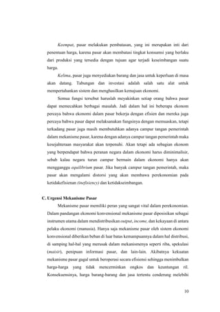 10
Keempat, pasar melakukan pembatasan, yang ini merupakan inti dari
penentuan harga, karena pasar akan membatasi tingkat konsumsi yang berlaku
dari produksi yang tersedia dengan tujuan agar terjadi keseimbangan suatu
harga.
Kelima, pasar juga menyediakan barang dan jasa untuk keperluan di masa
akan datang. Tabungan dan investasi adalah salah satu alat untuk
mempertahankan sistem dan menghasilkan kemajuan ekonomi.
Semua fungsi tersebut haruslah meyakinkan setiap orang bahwa pasar
dapat memecahkan berbagai masalah. Jadi dalam hal ini beberapa ekonom
percaya bahwa ekonomi dalam pasar bekerja dengan efisien dan mereka juga
percaya bahwa pasar dapat melaksanakan fungsinya dengan memuaskan, tetapi
terkadang pasar juga masih membutuhkan adanya campur tangan pemerintah
dalam mekanisme pasar, karena dengan adanya campur tangan pemerintah maka
kesejahteraan masyarakat akan terpenuhi. Akan tetapi ada sebagian ekonom
yang berpendapat bahwa peranan negara dalam ekonomi harus diminimalisir,
sebab kalau negara turun campur bermain dalam ekonomi hanya akan
mengganggu equilibrium pasar. Jika banyak campur tangan pemerintah, maka
pasar akan mengalami distorsi yang akan membawa perekonomian pada
ketidakefisienan (inefisiency) dan ketidakseimbangan.
C. Urgensi Mekanisme Pasar
Mekanisme pasar memiliki peran yang sangat vital dalam perekonomian.
Dalam pandangan ekonomi konvensional mekanisme pasar diposisikan sebagai
instrumen utama dalam mendistribusikan output, income, dan kekayaan di antara
pelaku ekonomi (manusia). Hanya saja mekanisme pasar oleh sistem ekonomi
konvensional diberikan beban di luar batas kemampuannya dalam hal distribusi,
di samping hal-hal yang merusak dalam mekanismenya seperti riba, spekulasi
(maisir), penipuan informasi pasar, dan lain-lain. Akibatnya kekuatan
mekanisme pasar gagal untuk beroperasi secara efisiensi sehingga menimbulkan
harga-harga yang tidak mencerminkan ongkos dan keuntungan ril.
Konsekuensinya, harga barang-barang dan jasa tertentu cenderung melebihi
 