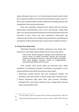 11
ongkos peluangnya (oppurtunity cost), dan pembayaran kepada sumber-sumber
daya cenderung melebihi atau di bawah nilai kontribusinya kepada output ril.11
Hal ini akan mengarah kepada semakin melebarnya kesenjangan kekayaan dan
menghambatan laju putaran perekonomian.
Islam juga memandang mekanisme pasar sebagai salah satu instrumen
penting dalam mendistribusikan output, income, dan kekayaan. Tingkat harga
upah, sewa, dan profit ditentukan berdasarkan interaksi kekuatan permintaan dan
penawaran di pasar. Hanya saja Islam memberikan rambu-rambu agar
mekanisme pasar berjalan sesuai dengan prinsip-prinsip Islam yang dibangun di
atas landasan Al-Quran dan Sunnah agar tercapai efisiensi, keadilan, dan ihsan.12
D. Prinsip Pasar dalam Islam
Muhammad Nejatullah Ash-Shidiqi sebagaimana yang dikutip oleh
Suhrawati K. Lubis dalam bukunya Hukum Ekonomi Islam menyatakan:
Sistem pasar dibawah pengaruh semangat Islam berdasarkan dua
asumsi, asumsi itu adalah rasionalitas ekonomi dan persaingan
sempurna, berdasarkan asumsi ini, sistem pasar dibawah semangat
Islam dapat dianggap sempurna. Sistem ini menggambarkan
keselarasan kepentingan antar konsumen.
Islam memiliki norma tertentu dalam hal mekanisme pasar. Dalam
pendekatan ini Muhammad Nejatullah Ash-Shiddiqi menyimpulkan ciri-ciri
penting pendekatan Islam dalam hal mekanisme pasar adalah :
1. Penyelesaian masalah ekonomi yang asasi, penggunaan, produksi, dan
pembagian, pasti (adil), kondisi ini dikenal sebagai tujuan mekanisme pasar.
2. Dengan berpedoman pada ajaran Islam, pada konsumen diharapkan,
bertingkah laku sesuai dengan mekanisme pasar sehingga dapat mencapai
tujuan yang dinyatakan diatas.
11
M. Umer Chapra, Islam dan Tantangan Ekonomi, Jakarta: Gema Insani Press, 2000, hlm.
38.
12
Sayyid Tahir dalam Monzer Khaf, Lesson in Islamic Economic, IRTI & IDB, 1998, hlm.
425.
 