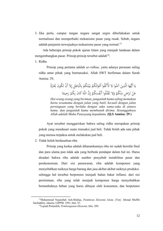 12
3. Jika perlu, campur tangan negara sangat urgen diberlakukan untuk
normalisasi dan memperbaiki mekanisme pasar yang rusak. Sebab, negara
adalah penjamin terwujudnya mekanisme pasar yang normal.13
Ada beberapa prinsip pokok ajaran Islam yang menjadi landasan dalam
mengembangkan pasar. Prinsip-prinsip tersebut adalah14
:
1. Ridha
Prinsip yang pertama adalah ar-ridhaa, yaitu adanya perasaan saling
ridha antar pihak yang bertransaksi. Allah SWT berfirman dalam Surah
Annisa: 29,
ً‫ة‬َ‫ار‬َ
ِ‫ِت‬ َ‫ن‬‫و‬ُ‫ك‬َ‫ت‬ ْ‫ن‬َ‫أ‬ ‫ال‬ِ‫إ‬ ِ‫ل‬ِ‫اط‬َ‫ب‬ْ‫ل‬‫ا‬ِ‫ب‬ ْ‫م‬ُ‫ك‬َ‫ن‬ْ‫ي‬َ‫ب‬ ْ‫م‬ُ‫ك‬َ‫ل‬‫ا‬َ‫و‬ْ‫َم‬‫أ‬ ‫ا‬‫و‬ُ‫ل‬ُ‫ك‬ْ‫أ‬َ‫ت‬ ‫ال‬ ‫ا‬‫و‬ُ‫ن‬َ‫آم‬ َ‫ين‬ِ‫ذ‬َّ‫ل‬‫ا‬ ‫ا‬َ‫ه‬ُّ‫َي‬‫أ‬ ‫ا‬َ‫ي‬
‫ا‬ً‫يم‬ِ‫ح‬َ‫ر‬ ْ‫م‬ُ‫ك‬ِ‫ب‬ َ‫ن‬‫ا‬َ‫ك‬َ‫ه‬َّ‫ل‬‫ال‬ َّ‫ن‬ِ‫إ‬ ْ‫م‬ُ‫ك‬َ‫س‬ُ‫ف‬ْ‫َن‬‫أ‬ ‫ا‬‫و‬ُ‫ل‬ُ‫ت‬ْ‫ق‬َ‫ت‬ ‫ال‬َ‫و‬ ْ‫م‬ُ‫ك‬ْ‫ن‬ِ‫م‬ ٍ‫اض‬َ‫ر‬َ‫ت‬ ْ‫ن‬َ‫ع‬
Hai orang-orang yang beriman, janganlah kamu saling memakan
harta sesamamu dengan jalan yang batil, kecuali dengan jalan
perniagaan yang berlaku dengan suka sama-suka di antara
kamu. dan janganlah kamu membunuh dirimu. Sesungguhnya
Allah adalah Maha Penyayang kepadamu. (Q.S Annisa: 29 )
Ayat tersebut menggariskan bahwa saling ridha merupakan prinsip
pokok yang mendasari suatu transaksi jual beli. Tidak boleh ada satu pihak
yang merasa terpaksa untuk melakukan jual beli.
2. Tidak boleh berdasarkan riba
Prinsip yang kedua adalah diharamkannya riba ini sudah bersifat final
dan para ulama pun tidak ada yang berbeda pendapat dalam hal ini. Harus
disadari bahwa riba adalah sumber penyebab instabilitas pasar dan
perekonomian. Dari sisi penawaran, riba adalah komponen yang
menyebabkan naiknya harga barang dan jasa akibat akibat naiknya produksi.
sehingga hal tersebut berpotensi menjadi bahan bakar inflansi. dari sisi
permintaan, riba yang telah menjadi komponen harga menyebabkan
bertambahnya beban yang harus dibayar oleh konsumen, dan berpotensi
13
Muhammad Nejatullah Ash-Shidiqi, Pemikiran Ekonomi Islam, (Terj: Ahmad Muflih
Saefuddin), Jakarta: LIPPM, 1991, hlm. 91.
14
Lajnah Pentashih, Pembangunan Ekonomi, hlm. 289.
 