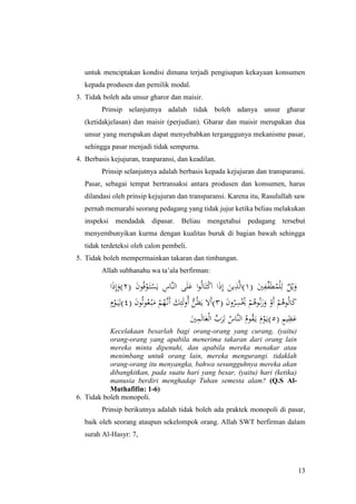 13
untuk menciptakan kondisi dimana terjadi pengisapan kekayaan konsumen
kepada produsen dan pemilik modal.
3. Tidak boleh ada unsur gharor dan maisir.
Prinsip selanjutnya adalah tidak boleh adanya unsur gharar
(ketidakjelasan) dan maisir (perjudian). Gharar dan maisir merupakan dua
unsur yang merupakan dapat menyebabkan terganggunya mekanisme pasar,
sehingga pasar menjadi tidak sempurna.
4. Berbasis kejujuran, tranparansi, dan keadilan.
Prinsip selanjutnya adalah berbasis kepada kejujuran dan transparansi.
Pasar, sebagai tempat bertransaksi antara produsen dan konsumen, harus
dilandasi oleh prinsip kejujuran dan transparansi. Karena itu, Rasulullah saw
pernah memarahi seorang pedagang yang tidak jujur ketika beliau melakukan
inspeksi mendadak dipasar. Beliau mengetahui pedagang tersebut
menyembunyikan kurma dengan kualitas buruk di bagian bawah sehingga
tidak terdeteksi oleh calon pembeli.
5. Tidak boleh mempermainkan takaran dan timbangan.
Allah subhanahu wa ta’ala berfirman:
ٌ‫ل‬ْ‫ي‬َ‫و‬( َ‫ني‬ِ‫ِّف‬‫ف‬َ‫ط‬ُ‫م‬ْ‫ل‬ِ‫ل‬١( َ‫ن‬‫و‬ُ‫ف‬ْ‫و‬َ‫ت‬ْ‫س‬َ‫ي‬ ِ‫َّاس‬‫ن‬‫ال‬ ‫ى‬َ‫ل‬َ‫ع‬ ‫ا‬‫و‬ُ‫ل‬‫ا‬َ‫ت‬ْ‫ك‬‫ا‬ ‫ا‬َ‫ذ‬ِ‫إ‬ َ‫ين‬ِ‫ذ‬َّ‫ل‬‫)ا‬٢‫ا‬َ‫ذ‬ِ‫إ‬َ‫)و‬
( َ‫ن‬‫و‬ُ‫ر‬ِ‫س‬ُْ‫ُي‬ ْ‫م‬ُ‫وه‬ُ‫ن‬َ‫ز‬َ‫و‬ ْ‫َو‬‫أ‬ ْ‫م‬ُ‫وه‬ُ‫ل‬‫ا‬َ‫ك‬٣( َ‫ن‬‫و‬ُ‫ث‬‫و‬ُ‫ع‬ْ‫ب‬َ‫م‬ ْ‫م‬ُ‫َّه‬‫َن‬‫أ‬ َ‫ك‬ِ‫ئ‬َ‫ل‬‫و‬ُ‫أ‬ ُّ‫ن‬ُ‫ظ‬َ‫ي‬ ‫َال‬‫أ‬)٤ٍ‫م‬ْ‫و‬َ‫ي‬ِ‫)ل‬
( ٍ‫م‬‫ي‬ِ‫ظ‬َ‫ع‬٥َ‫ني‬ِ‫م‬َ‫ل‬‫ا‬َ‫ع‬ْ‫ل‬‫ا‬ ِّ‫ب‬َ‫ر‬ِ‫ل‬ ُ‫َّاس‬‫ن‬‫ال‬ ُ‫وم‬ُ‫ق‬َ‫ي‬ َ‫م‬ْ‫و‬َ‫)ي‬
Kecelakaan besarlah bagi orang-orang yang curang, (yaitu)
orang-orang yang apabila menerima takaran dari orang lain
mereka minta dipenuhi, dan apabila mereka menakar atau
menimbang untuk orang lain, mereka mengurangi. tidaklah
orang-orang itu menyangka, bahwa sesungguhnya mereka akan
dibangkitkan, pada suatu hari yang besar, (yaitu) hari (ketika)
manusia berdiri menghadap Tuhan semesta alam? (Q.S Al-
Muthafifin: 1-6)
6. Tidak boleh monopoli.
Prinsip berikutnya adalah tidak boleh ada praktek monopoli di pasar,
baik oleh seorang ataupun sekelompok orang. Allah SWT berfirman dalam
surah Al-Hasyr: 7,
 