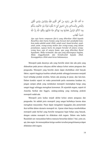 14
َ‫َب‬ْ‫ر‬ُ‫ق‬ْ‫ل‬‫ا‬ ‫ي‬ِ‫ذ‬ِ‫ل‬َ‫و‬ ِ‫ول‬ُ‫س‬َّ‫لر‬ِ‫ل‬َ‫و‬ ِ‫ه‬َّ‫ل‬ِ‫ل‬َ‫ف‬ ‫ى‬َ‫ر‬ُ‫ق‬ْ‫ل‬‫ا‬ ِ‫ل‬ْ‫َه‬‫أ‬ ْ‫ن‬ِ‫م‬ ِ‫ه‬ِ‫ل‬‫و‬ُ‫س‬َ‫ر‬ ‫ى‬َ‫ل‬َ‫ع‬ ُ‫ه‬َّ‫ل‬‫ال‬ َ‫اء‬َ‫ف‬َ‫أ‬ ‫ا‬َ‫م‬
َ‫ل‬‫و‬ُ‫د‬ َ‫ن‬‫و‬ُ‫ك‬َ‫ي‬ ‫ال‬ ْ‫ي‬َ‫ك‬ ِ‫يل‬ِ‫ب‬َّ‫الس‬ ِ‫ن‬ْ‫اب‬َ‫و‬ ِ‫ني‬ِ‫اك‬َ‫س‬َ‫م‬ْ‫ل‬‫ا‬َ‫و‬ ‫ى‬َ‫ام‬َ‫ت‬َ‫ي‬ْ‫ل‬‫ا‬َ‫و‬ْ‫م‬ُ‫ك‬ْ‫ن‬ِ‫م‬ ِ‫اء‬َ‫ي‬ِ‫ن‬ْ‫غ‬‫األ‬ َْ‫ني‬َ‫ب‬ ً‫ة‬
َ‫ه‬َّ‫ل‬‫ال‬ َّ‫ن‬ِ‫إ‬ َ‫ه‬َّ‫ل‬‫ال‬ ‫ا‬‫و‬ُ‫ق‬َّ‫ات‬َ‫و‬ ‫ا‬‫و‬ُ‫ه‬َ‫ت‬ْ‫ان‬َ‫ف‬ ُ‫ه‬ْ‫ن‬َ‫ع‬ ْ‫م‬ُ‫ك‬‫ا‬َ‫ه‬َ‫ن‬ ‫ا‬َ‫م‬َ‫و‬ ُ‫وه‬ُ‫ذ‬ُ‫خ‬َ‫ف‬ ُ‫ول‬ُ‫س‬َّ‫الر‬ ُ‫م‬ُ‫ك‬‫ا‬َ‫آت‬ ‫ا‬َ‫م‬َ‫و‬
ِ‫اب‬َ‫ق‬ِ‫ع‬ْ‫ل‬‫ا‬ ُ‫يد‬ِ‫د‬َ‫ش‬
Apa saja harta rampasan (fai-i) yang diberikan Allah kepada
RasulNya (dari harta benda) yang berasal dari penduduk kota-
kota maka adalah untuk Allah, untuk rasul, kaum kerabat, anak-
anak yatim, orang-orang miskin dan orang-orang yang dalam
perjalanan, supaya harta itu jangan beredar di antara orang-
orang kaya saja di antara kamu. apa yang diberikan Rasul
kepadamu, Maka terimalah. dan apa yang dilarangnya bagimu,
Maka tinggalkanlah. dan bertakwalah kepada Allah.
Sesungguhnya Allah amat keras hukumannya.
Monopoli pada dasarnya ada yang bersifat alami dan ada pula yang
didasarkan pada proses rekayasa akibat adanya kolusi antara penguasa dan
pengusaha. Monopoli yang bersifat alami dapat disebabkan oleh banyak
faktor, seperti tingginya kualitas sebuah produk sehingga konsumen menjadi
loyal terhadap produk tersebut, belum ada pesaing di pasar, dan lain-lain.
Dalam kondisi seperti ini maka pemerintah perlu memantau keadaan ini,
jangan sampai pihak yang melakukan monopoli menetapkan harga yang
sangat tinggi sehingga merugikan konsumen. Di sejumlah negara, seperti di
Amerika Serikat dan Inggris, undang-undang yang melarang praktek
monopoli sudah ada.
Monopoli jenis kedua terjadi akibat kolusi antara penguasa dan
pengusaha. Ini adalah jenis monopoli yang sangat berbahaya karena akan
merugikan masyarakat. Pasar dapat mengalami kegagalan jika pemerintah
ikut terlibat dalam skenario monopoli ini. Ajaran islam hanya membolehkan
monopoli pada hal-hal yang bersifat menguasai hajat hidup yang banyak,
dengan catatan monopoli itu dilakukan oleh negara. Dalam satu hadits
Rasululah saw menyatakan bahwa manusia berserikat dalam 3 hal, yaitu air,
api, dan angin. Ini menunjukkan ketiga sumber tersebut pengelolaannya dapat
dilakukan oleh negara.
 