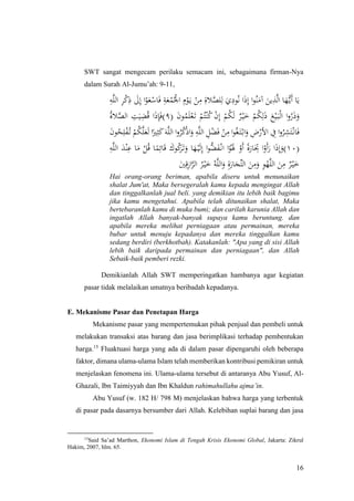 16
SWT sangat mengecam perilaku semacam ini, sebagaimana firman-Nya
dalam Surah Al-Jumu’ah: 9-11,
َ‫ع‬ْ‫اس‬َ‫ف‬ ِ‫ة‬َ‫ع‬ُ‫م‬ُْ‫اْل‬ ِ‫م‬ْ‫و‬َ‫ي‬ ْ‫ن‬ِ‫م‬ ِ‫َلة‬َّ‫لص‬ِ‫ل‬ َ‫ي‬ِ‫ود‬ُ‫ن‬ ‫ا‬َ‫ذ‬ِ‫إ‬ ‫ا‬‫و‬ُ‫ن‬َ‫آم‬ َ‫ين‬ِ‫ذ‬َّ‫ل‬‫ا‬ ‫ا‬َ‫ه‬ُّ‫َي‬‫أ‬ ‫ا‬َ‫ي‬ِ‫ه‬َّ‫ل‬‫ال‬ ِ‫ر‬ْ‫ك‬ِ‫ذ‬ َ‫َل‬ِ‫إ‬ ‫ا‬ْ‫و‬
( َ‫ن‬‫و‬ُ‫م‬َ‫ل‬ْ‫ع‬َ‫ت‬ ْ‫م‬ُ‫ت‬ْ‫ن‬ُ‫ك‬ ْ‫ن‬ِ‫إ‬ ْ‫م‬ُ‫ك‬َ‫ل‬ ٌ‫ر‬ْ‫ي‬َ‫خ‬ ْ‫م‬ُ‫ك‬ِ‫ل‬َ‫ذ‬ َ‫ع‬ْ‫ي‬َ‫ب‬ْ‫ل‬‫ا‬ ‫ا‬‫و‬ُ‫ر‬َ‫ذ‬َ‫و‬٩ُ‫ة‬‫َل‬َّ‫الص‬ ِ‫ت‬َ‫ي‬ِ‫ض‬ُ‫ق‬ ‫ا‬َ‫ذ‬ِ‫إ‬َ‫ف‬)
َ‫ن‬‫و‬ُ‫ح‬ِ‫ل‬ْ‫ف‬ُ‫ت‬ ْ‫م‬ُ‫ك‬َّ‫ل‬َ‫ع‬َ‫ل‬ ‫ا‬ً‫ري‬ِ‫ث‬َ‫ك‬َ‫ه‬َّ‫ل‬‫ال‬ ‫ا‬‫و‬ُ‫ر‬ُ‫ك‬ْ‫ذ‬‫ا‬َ‫و‬ ِ‫ه‬َّ‫ل‬‫ال‬ ِ‫ل‬ْ‫ض‬َ‫ف‬ ْ‫ن‬ِ‫م‬ ‫ا‬‫و‬ُ‫غ‬َ‫ت‬ْ‫اب‬َ‫و‬ ِ‫ض‬ْ‫األر‬ ِ‫ِف‬ ‫ا‬‫و‬ُ‫ر‬ِ‫ش‬َ‫ت‬ْ‫ان‬َ‫ف‬
(١٠َ
ِ‫ِت‬ ‫ا‬ْ‫َو‬‫أ‬َ‫ر‬ ‫ا‬َ‫ذ‬ِ‫إ‬َ‫)و‬ِ‫ه‬َّ‫ل‬‫ال‬ َ‫د‬ْ‫ن‬ِ‫ع‬ ‫ا‬َ‫م‬ ْ‫ل‬ُ‫ق‬ ‫ا‬ً‫م‬ِ‫ائ‬َ‫ق‬ َ‫وك‬ُ‫ك‬َ‫ر‬َ‫ت‬َ‫و‬ ‫ا‬َ‫ه‬ْ‫ي‬َ‫ل‬ِ‫إ‬ ‫ا‬‫و‬ُّ‫ض‬َ‫ف‬ْ‫ان‬ ‫ا‬ً‫و‬َْ‫َل‬ ْ‫َو‬‫أ‬ ً‫ة‬َ‫ار‬
َ‫ني‬ِ‫ق‬ِ‫ز‬‫ا‬َّ‫الر‬ ُ‫ر‬ْ‫ي‬َ‫خ‬ ُ‫ه‬َّ‫ل‬‫ال‬َ‫و‬ ِ‫ة‬َ‫ار‬َ‫ِّج‬‫ت‬‫ال‬ َ‫ن‬ِ‫م‬َ‫و‬ ِ‫و‬ْ‫ه‬َّ‫ل‬‫ال‬ َ‫ن‬ِ‫م‬ ٌ‫ر‬ْ‫ي‬َ‫خ‬
Hai orang-orang beriman, apabila diseru untuk menunaikan
shalat Jum'at, Maka bersegeralah kamu kepada mengingat Allah
dan tinggalkanlah jual beli. yang demikian itu lebih baik bagimu
jika kamu mengetahui. Apabila telah ditunaikan shalat, Maka
bertebaranlah kamu di muka bumi; dan carilah karunia Allah dan
ingatlah Allah banyak-banyak supaya kamu beruntung. dan
apabila mereka melihat perniagaan atau permainan, mereka
bubar untuk menuju kepadanya dan mereka tinggalkan kamu
sedang berdiri (berkhotbah). Katakanlah: "Apa yang di sisi Allah
lebih baik daripada permainan dan perniagaan", dan Allah
Sebaik-baik pemberi rezki.
Demikianlah Allah SWT memperingatkan hambanya agar kegiatan
pasar tidak melalaikan umatnya beribadah kepadanya.
E. Mekanisme Pasar dan Penetapan Harga
Mekanisme pasar yang mempertemukan pihak penjual dan pembeli untuk
melakukan transaksi atas barang dan jasa berimplikasi terhadap pembentukan
harga.15
Fluaktuasi harga yang ada di dalam pasar dipengaruhi oleh beberapa
faktor, dimana ulama-ulama Islam telah memberikan kontribusi pemikiran untuk
menjelaskan fenomena ini. Ulama-ulama tersebut di antaranya Abu Yusuf, Al-
Ghazali, Ibn Taimiyyah dan Ibn Khaldun rahimahullahu ajma’in.
Abu Yusuf (w. 182 H/ 798 M) menjelaskan bahwa harga yang terbentuk
di pasar pada dasarnya bersumber dari Allah. Kelebihan suplai barang dan jasa
15
Said Sa’ad Marthon, Ekonomi Islam di Tengah Krisis Ekonomi Global, Jakarta: Zikrul
Hakim, 2007, hlm. 65.
 