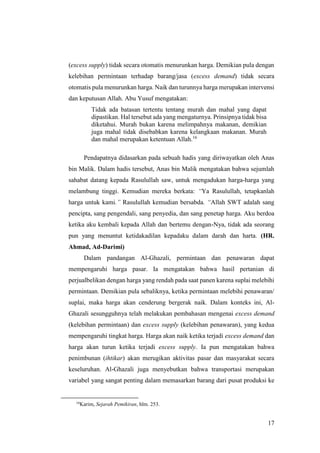 17
(excess supply) tidak secara otomatis menurunkan harga. Demikian pula dengan
kelebihan permintaan terhadap barang/jasa (excess demand) tidak secara
otomatis pula menurunkan harga. Naik dan turunnya harga merupakan intervensi
dan keputusan Allah. Abu Yusuf mengatakan:
Tidak ada batasan tertentu tentang murah dan mahal yang dapat
dipastikan. Hal tersebut ada yang mengaturnya. Prinsipnya tidak bisa
diketahui. Murah bukan karena melimpahnya makanan, demikian
juga mahal tidak disebabkan karena kelangkaan makanan. Murah
dan mahal merupakan ketentuan Allah.16
Pendapatnya didasarkan pada sebuah hadis yang diriwayatkan oleh Anas
bin Malik. Dalam hadis tersebut, Anas bin Malik mengatakan bahwa sejumlah
sahabat datang kepada Rasulullah saw, untuk mengadukan harga-harga yang
melambung tinggi. Kemudian mereka berkata: “Ya Rasulullah, tetapkanlah
harga untuk kami.” Rasulullah kemudian bersabda. “Allah SWT adalah sang
pencipta, sang pengendali, sang penyedia, dan sang penetap harga. Aku berdoa
ketika aku kembali kepada Allah dan bertemu dengan-Nya, tidak ada seorang
pun yang menuntut ketidakadilan kepadaku dalam darah dan harta. (HR.
Ahmad, Ad-Darimi)
Dalam pandangan Al-Ghazali, permintaan dan penawaran dapat
mempengaruhi harga pasar. Ia mengatakan bahwa hasil pertanian di
perjualbelikan dengan harga yang rendah pada saat panen karena suplai melebihi
permintaan. Demikian pula sebaliknya, ketika permintaan melebihi penawaran/
suplai, maka harga akan cenderung bergerak naik. Dalam konteks ini, Al-
Ghazali sesungguhnya telah melakukan pembahasan mengenai excess demand
(kelebihan permintaan) dan excess supply (kelebihan penawaran), yang kedua
mempengaruhi tingkat harga. Harga akan naik ketika terjadi excess demand dan
harga akan turun ketika terjadi excess supply. Ia pun mengatakan bahwa
penimbunan (ihtikar) akan merugikan aktivitas pasar dan masyarakat secara
keseluruhan. Al-Ghazali juga menyebutkan bahwa transportasi merupakan
variabel yang sangat penting dalam memasarkan barang dari pusat produksi ke
16
Karim, Sejarah Pemikiran, hlm. 253.
 