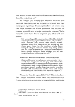 18
pusat konsumsi. Transportasi akan menjadi biaya yang akan diperhitungkan dan
dimasukkan menjadi harga jual.17
Ibn Taimiyyah juga mengungkapkan bagaimana mekanisme pasar
membentuk harga barang dan jasa. Ia mendeteksi sejumlah faktor yang
mempengaruhi tingkat harga. Beliau mengatakan bahwa naik turunnya harga
tidak hanya disebabkan oleh aktivitas penimbunan yang dilakukan oleh
pedagang, namun oleh faktor pergerakan permintaan dan penawaran.18
Beliau
mengatakan dalam Majmu Fatawa sebagaimana yang dikutip oleh Endis
Sopiandi:
Naik turunnya harga tidak selalu disebabkan oleh tindakan tidak adil
dari sebagian orang yang terlibat transaksi. Bisa jadi penyebabnya
adalah penawaran yang menurun akibat efisiensi produksi,
penurunan jumlah impor barang-barang yang diminta atau juga
tekanan pasar. Karena itu, jika permintaan terhadap barang
meningkat, sedangkan penawaran menurun harga barang tersebut
akan naik. Begitu pula sebaliknya. Kelangkaan dan melimpahnya
barang mungkin disebabkan dengan tindakan yang adil atau
mungkin juga karena tindakan yang tidak adil.19
Adiwarman A. Karim mengutip perkataan Ibn Taimiyyah bahwa:
Jika penduduk menjual barang-barangnya secara normal (al-wajh al-
ma’ruf) tanpa menggunakan cara-cara yang tidak adil kemudian
harga tersebut meningkat karena pengaruh kelangkaan barang (yakni
penurunan supply) atau karena peningkatan jumlah penduduk (yakni
peningkatan demand), kenaikan harga-harga tersebut merupakan
kehendak Allah. Dalam kasus ini, memaksa penjual untuk menjual
barang-barang pada harga tertentu adalah pemaksaan yang salah.20
Dalam uraian Badan Litbang dan Diklat DEPAG RI disebutkan bahwa
Ibnu Taimiyyah menganalisa sejumlah faktor yang mempengaruhi harga.
Pertama, keinginan setiap orang terhadap barang yang berlainan, pasti berbeda-
17
Lajnah Pentashih, Pembangunan Ekonomi, hlm. 289.
18
Ibid, hlm. 290.
19
Endis Sopiandi, Distorsi Pasar Dalam Prespektif ekonomi Islam, Bogor: UIKA, 2011.
hlm. 29
20
Karim, Sejarah Pemikiran, hlm. 258.
 
