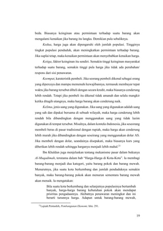 19
beda. Biasanya keinginan atau permintaan terhadap suatu barang akan
mengalami kenaikan jika barang itu langka. Demikian pula sebaliknya.
Kedua, harga juga akan dipengaruhi oleh jumlah populasi. Tingginya
tingkat populasi penduduk, akan meningkatkan permintaan terhadap barang.
Jika suplai tetap, maka kenaikan permintaan akan menyebabkan kenaikan harga.
Ketiga, faktor keinginan itu sendiri. Semakin tinggi keinginan masyarakat
terhadap suatu barang, semakin tinggi pula harga jika tidak ada perubahan/
respons dari sisi penawaran.
Keempat, karateristik pembeli. Jika seorang pembeli dikenal sebagai orang
yang dipercaya dan mampu memenuhi kewajibannya, termasuk membayar tepat
waktu jika barang tersebut dibeli dengan secara kredit, maka biasanya cenderung
lebih rendah. Tetapi jika pembeli itu dikenal tidak amanah dan selalu mangkir
ketika ditagih utangnya, maka harga barang akan cenderung naik.
Kelima, jenis uang yang digunakan. Jika uang yang digunakan adalah uang
yang sah dan dipakai bersama di sebuah wilayah, maka harga cenderung lebih
rendah bila dibandingkan dengan menggunakan uang yang tidak lazim
digunakan di tempat tersebut. Misalnya, dalam konteks Indonesia, jika seseorang
membeli beras di pasar tradisional dengan rupiah, maka harga akan cenderung
lebih murah jika dibandingkan dengan seseirang yang menggunakan dolar AS.
Jika membeli dengan dolar, seandainya disepakati, maka biasanya kurs yang
diberikan lebih rendah sehingga harganya menjadi lebih mahal.21
Ibn Khaldun juga menjelaskan tentang mekanisme pasar dalam bukunya
Al-Muqadimah, terutama dalam bab “Harga-Harga di Kota-Kota”. Ia membagi
barang-barang menjadi dua kategori, yaitu barang pokok dan barang mewah.
Menurutnya, jika suatu kota berkembang dan jumlah penduduknya semakin
banyak, maka barang-barang pokok akan menurun sementara barang mewah
akan menaik. Ia mengatakan:
Bila suatu kota berkembang dan selanjutnya populasinya bertambah
banyak, harga-harga barang kebutuhan pokok akan mendapat
prioritas pengadaannya. Akibatnya penawaran meningkat dan ini
berarti turunnya harga. Adapun untuk barang-barang mewah,
21
Lajnah Pentashih, Pembangunan Ekonomi, hlm. 291.
 