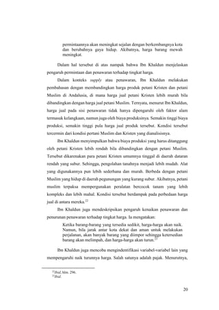 20
permintaannya akan meningkat sejalan dengan berkembangnya kota
dan berubahnya gaya hidup. Akibatnya, harga barang mewah
meningkat.
Dalam hal tersebut di atas nampak bahwa Ibn Khaldun menjelaskan
pengaruh permintaan dan penawaran terhadap tingkat harga.
Dalam konteks supply atau penawaran, Ibn Khaldun melakukan
pembahasan dengan membandingkan harga produk petani Kristen dan petani
Muslim di Andalusia, di mana harga jual petani Kristen lebih murah bila
dibandingkan dengan harga jual petani Muslim. Ternyata, menurut Ibn Khaldun,
harga jual pada sisi penawaran tidak hanya dipengaruhi oleh faktor alam
termasuk kelangkaan, namun juga oleh biaya produksinya. Semakin tinggi biaya
produksi, semakin tinggi pula harga jual produk tersebut. Kondisi tersebut
tercermin dari kondisi pertani Muslim dan Kristen yang dianalisisnya.
Ibn Khaldun menyimpulkan bahwa biaya produksi yang harus ditanggung
oleh petani Kristen lebih rendah bila dibandingkan dengan petani Muslim.
Tersebut dikarenakan para petani Kristen umumnya tinggal di daerah dataran
rendah yang subur. Sehingga, pengolahan tanahnya menjadi lebih mudah. Alat
yang digunakannya pun lebih sederhana dan murah. Berbeda dengan petani
Muslim yang hidup di daerah pegunungan yang kurang subur. Akibatnya, petani
muslim terpaksa mempergunakan peralatan bercocok tanam yang lebih
kompleks dan lebih mahal. Kondisi tersebut berdampak pada perbedaan harga
jual di antara mereka.22
Ibn Khaldun juga mendeskripsikan pengaruh kenaikan penawaran dan
penurunan penawaran terhadap tingkat harga. Ia mengatakan:
Ketika barang-barang yang tersedia sedikit, harga-harga akan naik.
Namun, bila jarak antar kota dekat dan aman untuk melakukan
perjalanan, akan banyak barang yang diimpor sehingga ketersedian
barang akan melimpah, dan harga-harga akan turun.23
Ibn Khaldun juga mencoba mengindentifikasi variabel-variabel lain yang
mempengaruhi naik turunnya harga. Salah satunya adalah pajak. Menurutnya,
22
Ibid, hlm. 296.
23
Ibid.
 