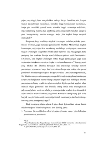 21
pajak yang tinggi dapat menyebabkan naiknya harga. Demikian pula dengan
tingkat kesejahteraan masyarakat. Semakin tinggi kemakmuran masyarakat,
harga pun memiliki potensi untuk semakin tinggi. Alasannya sederhana,
masyarakat yang mampu akan cenderung untuk mau membelanjakan uangnya
pada barang-barang mewah sehingga wajar jika tingkat harga menjadi
meningkat.24
Pengaruh tinggi rendahnya tingkat keuntungan terhadap perilaku pasar,
khusus produsen, juga mendapat perhatian Ibn Khaldun. Menurutnya, tingkat
keuntungan yang wajar akan mendorong tumbuhnya perdagangan, sementara
tingkat keuntungan yang terlalu rendah akan membuat lesu perdagangan. Para
pedagang dan produsen lainnya akan kehilangan potensi untuk bertransaksi.
Sebaliknya, jika tingkat keuntungan terlalu tinggi perdangangan juga akan
melemah sebab akan menurunkan tingkat permintaan konsumen.25
Konsep pasar
yang dibahas Ibn Khaldun berangkat dari analisisnya terhadap konsep
permintaan, penawaran, harga dan keterkaitaan harga antar sektor, dan peran
pemerintah dalam mengelola pasar dan perkonomian. Untuk konsep permintaan,
Ibn Khaldun mengawalinya dengan mengambil contoh tentang kerajinan tangan
(crafts). Ia mengatakan bahwa barang kerajinan tangan akan meningkat apabila
permintaan terhadap produk tersebut meningkat. Ketika produk tersebut telah
menjadi objek permintan dan menarik orang untuk mau meningkatkan
peleluaran belanja untuk membelinya, maka produks tersebut akan diproduksi
secara massal dalam kuantitas yang besar, Kemudian orang-orang pun akan
banyak yang berlomba untuk mempelajari teknik membuatnya, dan berbondong-
bondong untuk memproduksinya.26
Dari pemaparan ulama-ulama di atas, dapat disimpulkan bahwa dalam
mekanisme pasar Islami terdapat dua poin penting, yaitu:
1. Penentuan harga dilakukan oleh kekuatan-kekuatan pasar, yaitu kekuatan
permintaan dan penawaran.
24
Ibid.
25
Pusat Pengkajian dan Pengembangan Ekonomi Islam (P3EI) Universitas Islam Indonesia
Yogyakarta, Ekonomi Islam, Jakarta: RajaGrafindo Persada, 2012, hlm. 311.
26
Lajnah Pentashih, Pembangunan Ekonomi, hlm. 294.
 