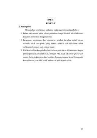 23
BAB III
PENUTUP
A. Kesimpulan
Berdasarkan pembahasan terdahulu maka dapat disimpulkan bahwa:
1. Dalam mekanisme pasar islami penentuan harga dibentuk oleh kekuatan-
kekuatan permintaan dan penawaran.
2. Pertemuan permintaan dan penawaran tersebut haruslah terjadi secara
sukarela, tidak ada pihak yang merasa terpaksa dan terdzolimi untuk
melakukan transaksi pada tingkat harga.
3. Untuk merealisasikan poin ke-2 mekanisme pasar harus dijalan sesuai dengan
prinsip-prinsip Islam yakni rida, larangan riba, tidak ada unsur gharar dan
maisir, berbasis kejujuran dan keadilan, larangan curang, kontrol monopoli,
kontrol ihtikar, dan tidak boleh melalaikan zikir kepada Allah.
 