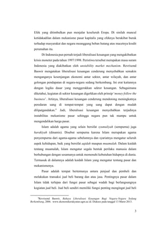 3
Efek yang ditimbulkan pun menjalar keseluruh Eropa. Di sinilah muncul
ketidakadilan dalam mekanisme pasar kapitalis yang efeknya berakibat buruk
terhadap masyarakat dan negara meanggung beban hutang atas macetnya kredit
perumahan itu.
Di Indonesia pun pernah terjadi liberalisasi keuangan yang mengakibatkan
krisis moneter pada tahun 1997/1998. Peristiwa tersebut merupakan masa suram
Indonesia yang diakibatkan oleh unstability market mechanism. Revrisond
Baswir mengatakan liberalisasi keuangan cenderung menyebabkan semakin
menganganya kesenjangan ekonomi antar sektor, antar wilayah, dan antar
golongan pendapatan di negara-negara sedang berkembang. Ini erat kaitannya
dengan logika dasar yang menggerakkan sektor keuangan. Sebagaimana
diketahui, kegiatan di sektor keuangan digerkkan oleh prinsip ‘money follow the
business’. Artinya, liberalisasi keuangan cenderung mendorong meningkatnya
peredaran uang di tempat-tempat yang uang dapat dengan mudah
dilipatgandakan.4
Jadi, liberalisasi keuangan menyebabkan terjadinya
instabilitas mekanisme pasar sehingga negara pun tak mampu untuk
mengendalikan harga pasar.
Islam adalah agama yang selain bersifat syumuliyah (sempurna) juga
harakiyah (dinamis). Disebut sempurna karena Islam merupakan agama
penyempurna dari agama-agama sebelumnya dan syariatnya mengatur seluruh
aspek kehidupan, baik yang bersifat aqidah maupun muamalah. Dalam kaidah
tentang muamalah, Islam mengatur segala bentuk perilaku manusia dalam
berhubungan dengan sesamanya untuk memenuhi kebutuhan hidupnya di dunia.
Termasuk di dalamnya adalah kaidah Islam yang mengatur tentang pasar dan
mekanismenya.
Pasar adalah tempat bertemunya antara penjual dan pembeli dan
melakukan transaksi jual beli barang dan atau jasa. Pentingnya pasar dalam
Islam tidak terlepas dari fungsi pasar sebagai wadah bagi berlangsungnya
kegiatan jual beli. Jual beli sendiri memiliki fungsi penting mengingat jual beli
4
Revrisond Baswir, Bahaya Liberalisasi Keuangan Bagi Negara-Negara Sedang
Berkembang, 2006. www.ekonomikerakyatan.ugm.ac.id. Diakses pada tanggal 13 Maret 2013.
 